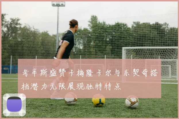 考辛斯盛赞卡梅隆卡尔与东契奇搭档潜力无限展现独特特点