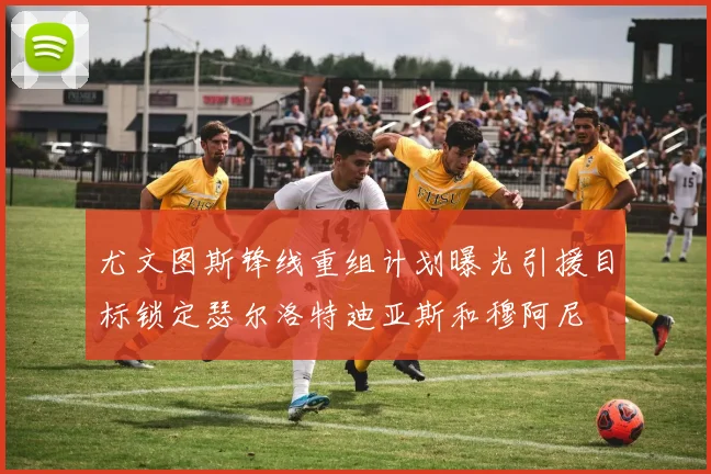 尤文图斯锋线重组计划曝光引援目标锁定瑟尔洛特迪亚斯和穆阿尼
