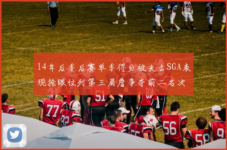 14年后季后赛单季得分被夹击SGA表现抢眼位列第三眉詹争夺前二名次