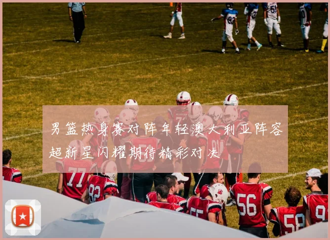 男篮热身赛对阵年轻澳大利亚阵容超新星闪耀期待精彩对决