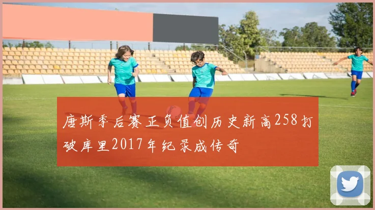 唐斯季后赛正负值创历史新高258打破库里2017年纪录成传奇