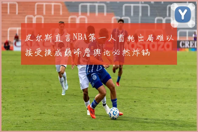 皮尔斯直言NBA第一人首轮出局难以接受换成巅峰詹舆论必然炸锅