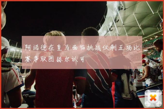 阿诺德在皇马面临挑战仅剩五场比赛争取图赫尔认可