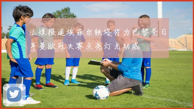 法媒报道埃菲尔铁塔将为巴黎圣日耳曼欧冠决赛点亮灯光助威
