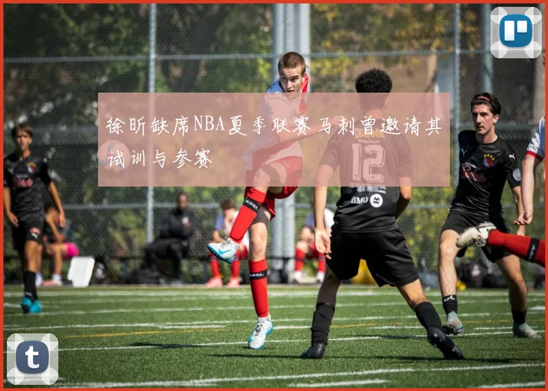 徐昕缺席NBA夏季联赛马刺曾邀请其试训与参赛