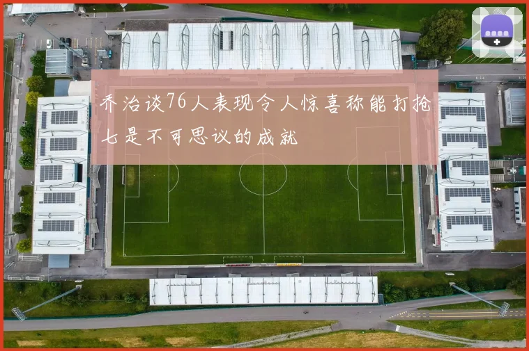 乔治谈76人表现令人惊喜称能打抢七是不可思议的成就