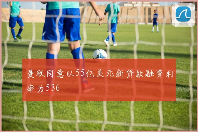 曼联同意以55亿美元新贷款融资利率为536