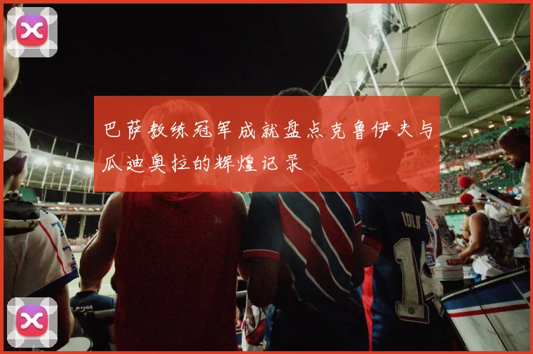 巴萨教练冠军成就盘点克鲁伊夫与瓜迪奥拉的辉煌记录