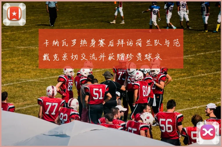卡纳瓦罗热身赛后拜访荷兰队与范戴克亲切交流并获赠珍贵球衣