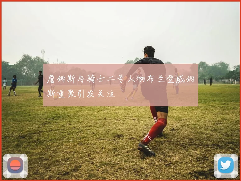 詹姆斯与骑士二号人物布兰登威姆斯重聚引发关注