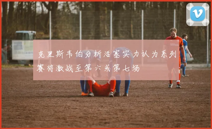 克里斯韦伯分析活塞实力认为系列赛将激战至第六或第七场