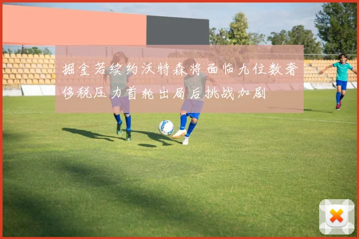 掘金若续约沃特森将面临九位数奢侈税压力首轮出局后挑战加剧
