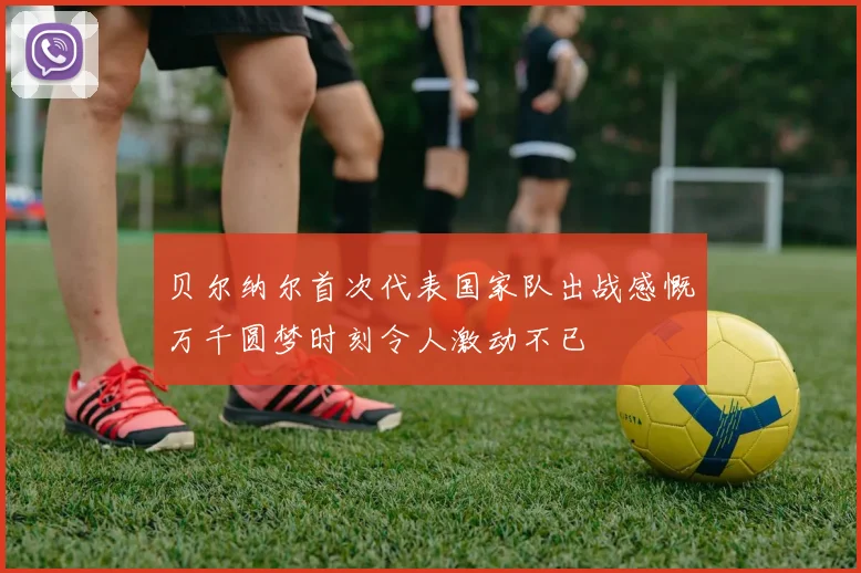 贝尔纳尔首次代表国家队出战感慨万千圆梦时刻令人激动不已