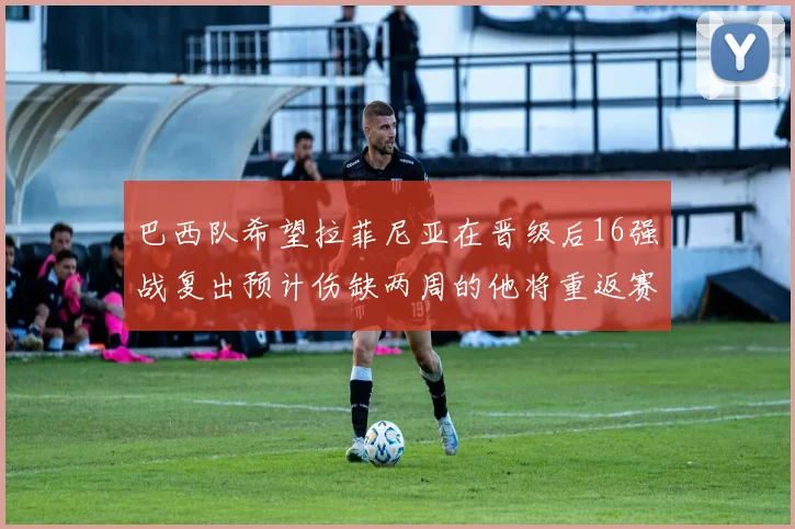 巴西队希望拉菲尼亚在晋级后16强战复出预计伤缺两周的他将重返赛场