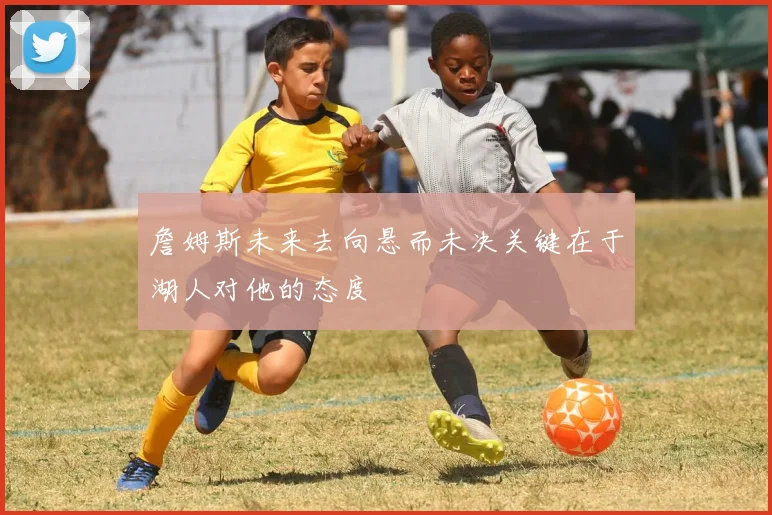 詹姆斯未来去向悬而未决关键在于湖人对他的态度