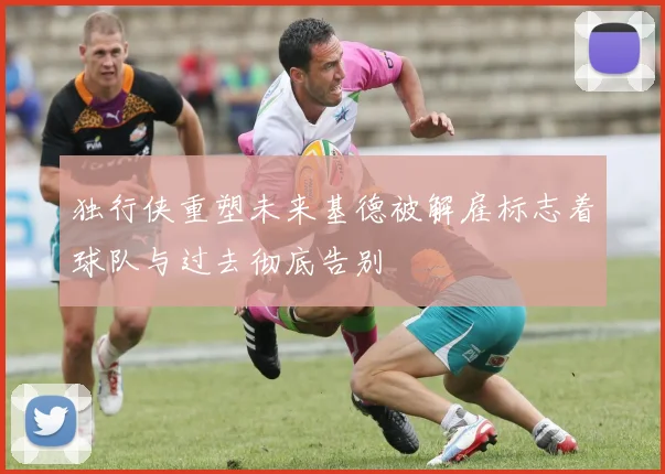 独行侠重塑未来基德被解雇标志着球队与过去彻底告别