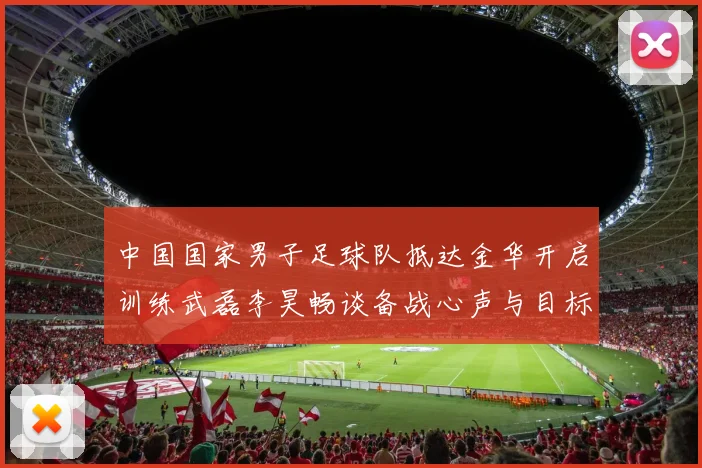 中国国家男子足球队抵达金华开启训练武磊李昊畅谈备战心声与目标